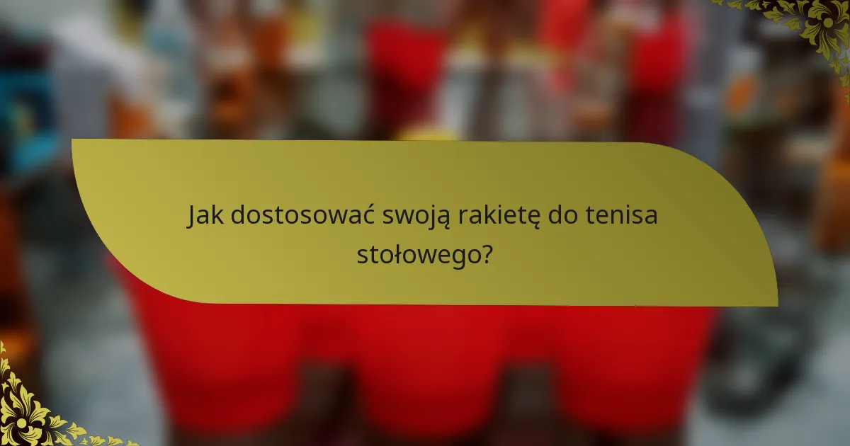 Jak dostosować swoją rakietę do tenisa stołowego?