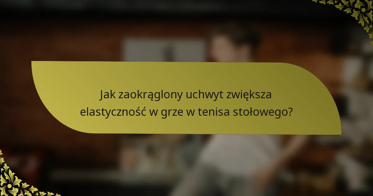 Jak zaokrąglony uchwyt zwiększa elastyczność w grze w tenisa stołowego?