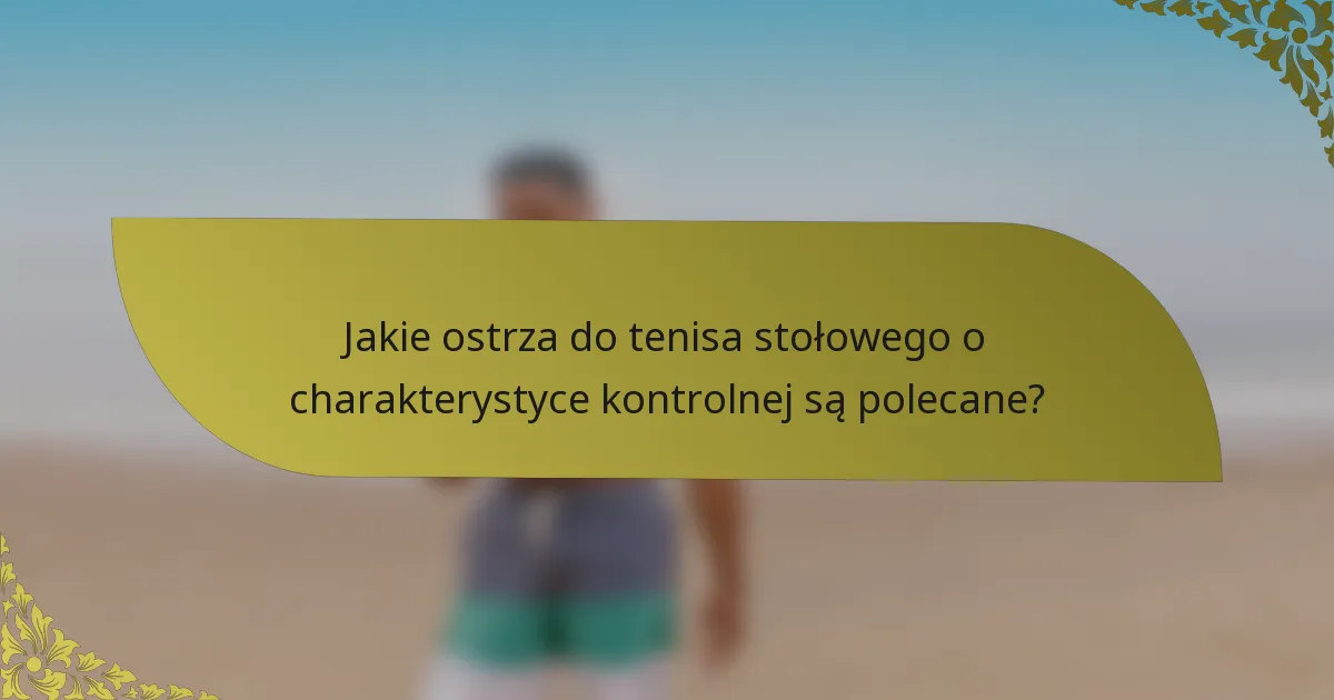 Jakie ostrza do tenisa stołowego o charakterystyce kontrolnej są polecane?