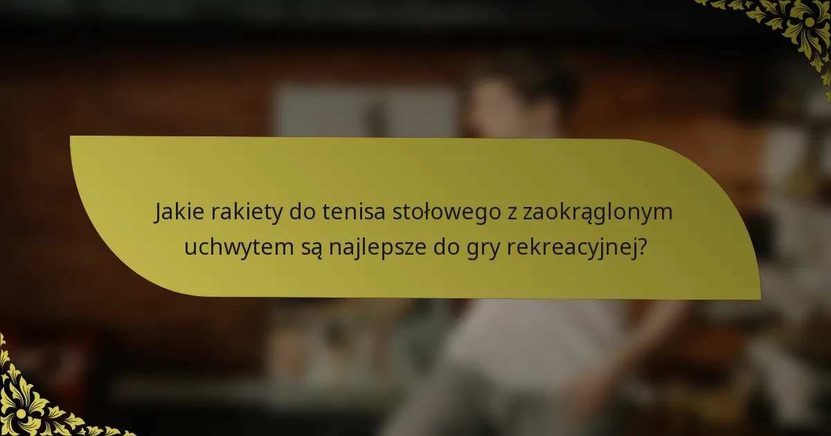 Jakie rakiety do tenisa stołowego z zaokrąglonym uchwytem są najlepsze do gry rekreacyjnej?