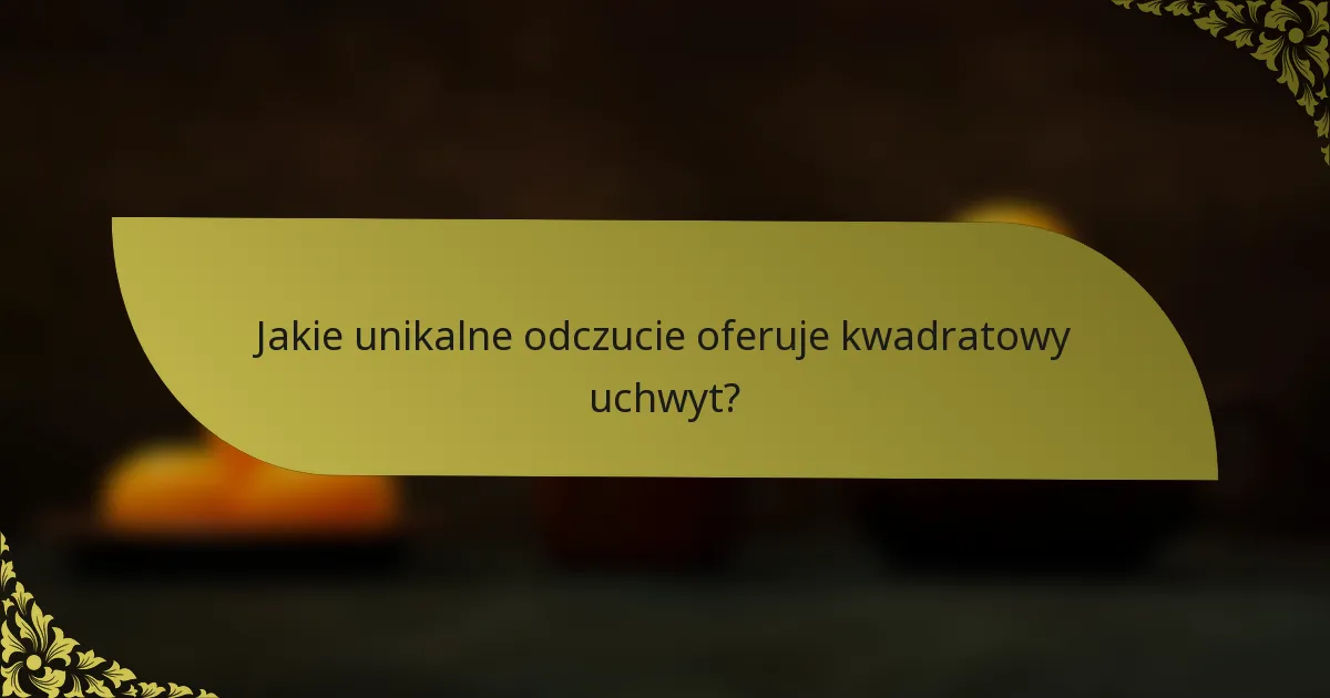 Jakie unikalne odczucie oferuje kwadratowy uchwyt?