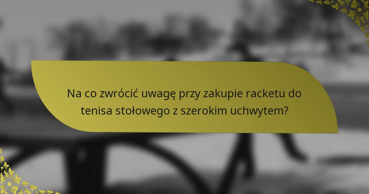 Na co zwrócić uwagę przy zakupie racketu do tenisa stołowego z szerokim uchwytem?